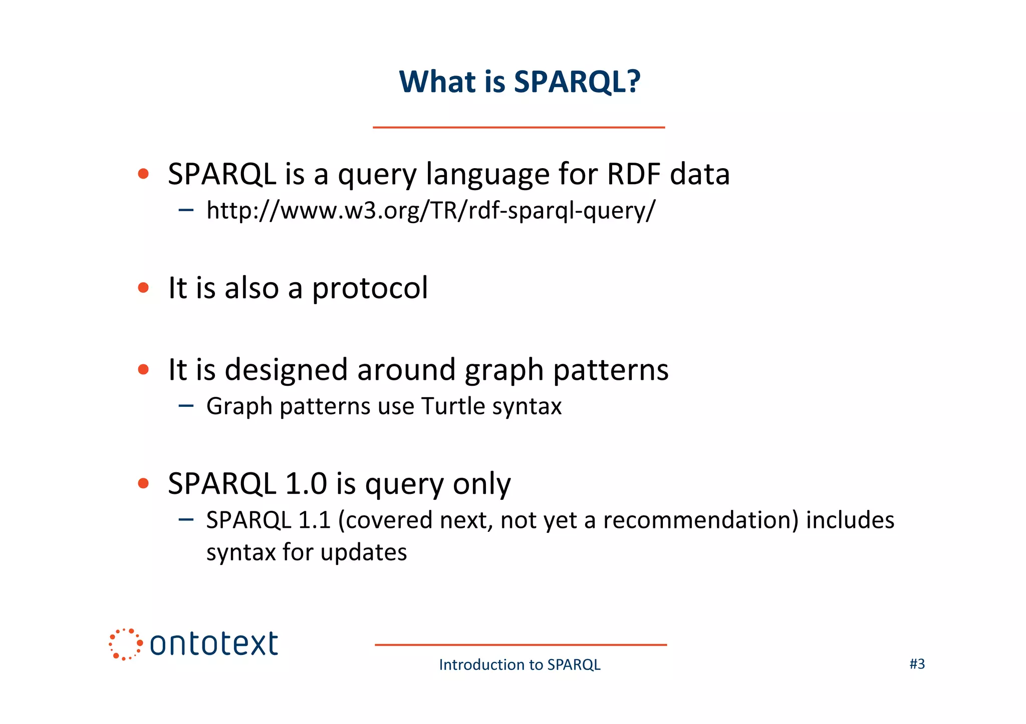 What is SPARQL?
• SPARQL is a query language for RDF data
– http://www.w3.org/TR/rdf-sparql-query/

• It is also a protocol
• It is designed around graph patterns
– Graph patterns use Turtle syntax

• SPARQL 1.0 is query only
– SPARQL 1.1 (covered next, not yet a recommendation) includes
syntax for updates

Introduction to SPARQL

#3

 