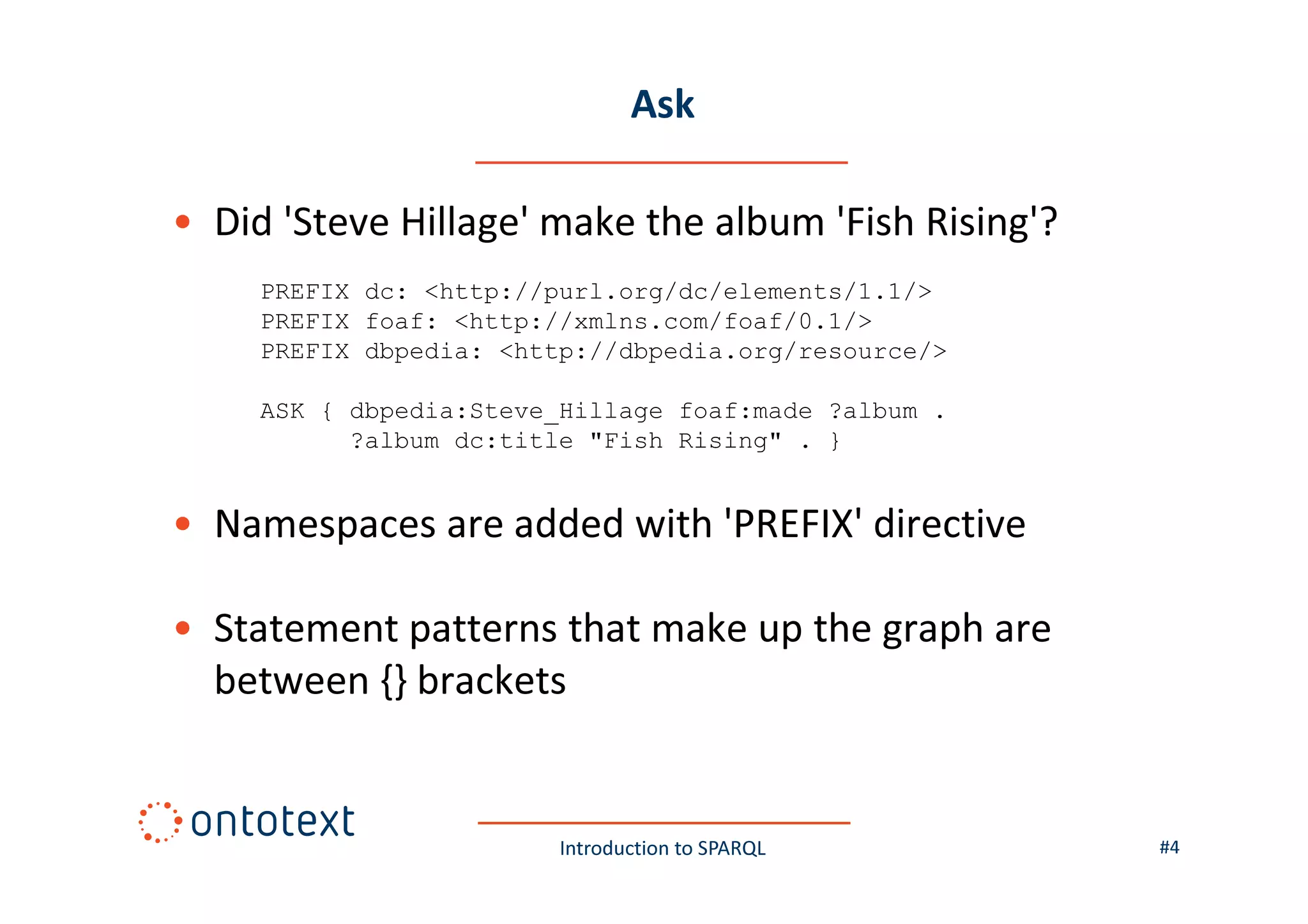 Ask
• Did 'Steve Hillage' make the album 'Fish Rising'?
PREFIX dc: <http://purl.org/dc/elements/1.1/>
PREFIX foaf: <http://xmlns.com/foaf/0.1/>
PREFIX dbpedia: <http://dbpedia.org/resource/>
ASK { dbpedia:Steve_Hillage foaf:made ?album .
?album dc:title "Fish Rising" . }

• Namespaces are added with 'PREFIX' directive
• Statement patterns that make up the graph are
between {} brackets

Introduction to SPARQL

#4

 