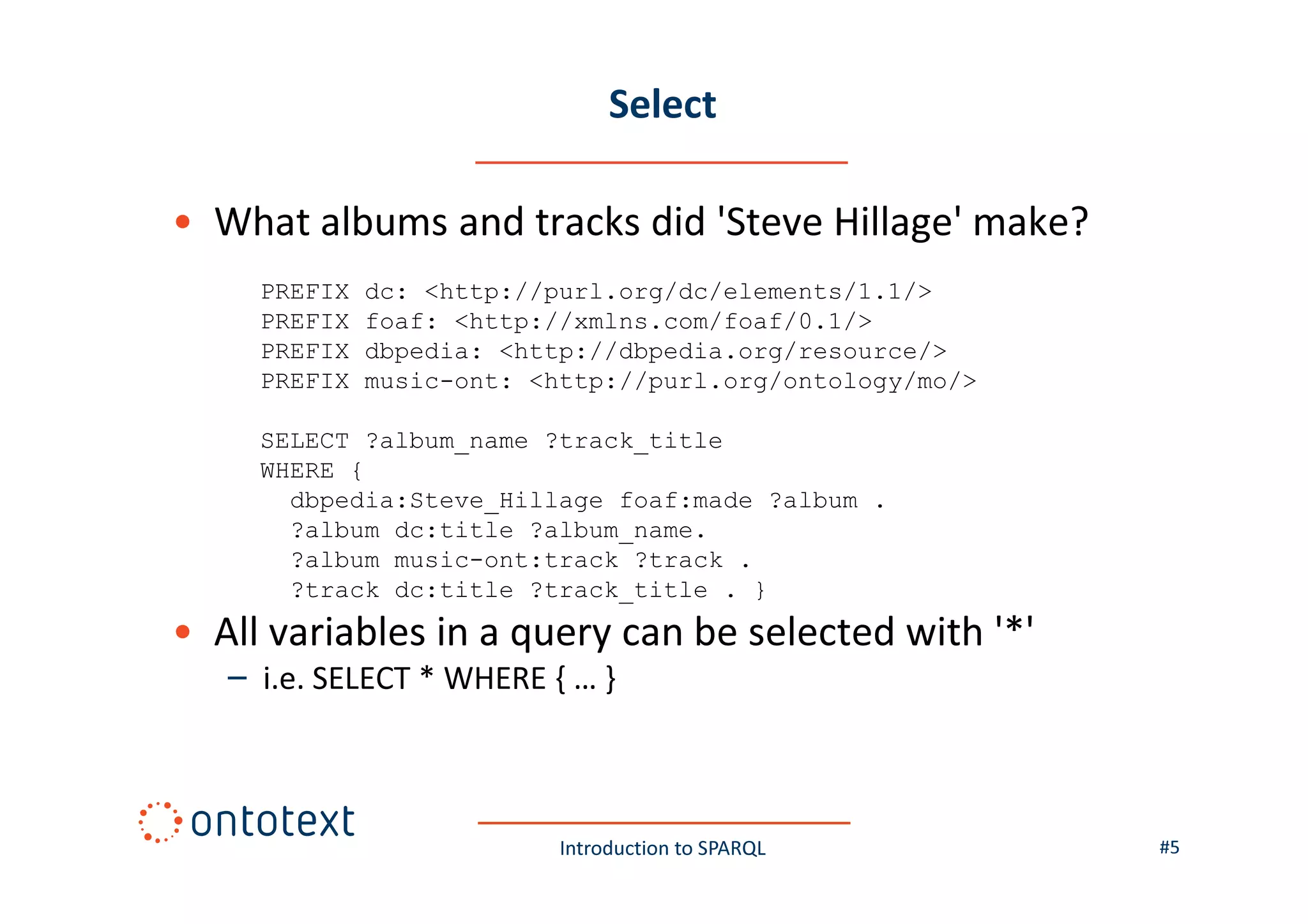 Select
• What albums and tracks did 'Steve Hillage' make?
PREFIX
PREFIX
PREFIX
PREFIX

dc: <http://purl.org/dc/elements/1.1/>
foaf: <http://xmlns.com/foaf/0.1/>
dbpedia: <http://dbpedia.org/resource/>
music-ont: <http://purl.org/ontology/mo/>

SELECT ?album_name ?track_title
WHERE {
dbpedia:Steve_Hillage foaf:made ?album .
?album dc:title ?album_name.
?album music-ont:track ?track .
?track dc:title ?track_title . }

• All variables in a query can be selected with '*'
– i.e. SELECT * WHERE { … }

Introduction to SPARQL

#5

 