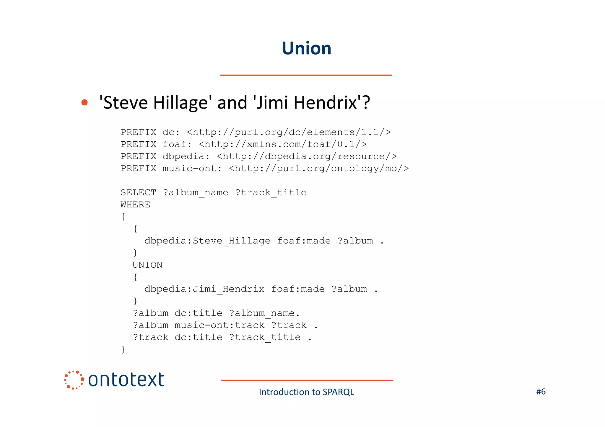 Union
• 'Steve Hillage' and 'Jimi Hendrix'?
PREFIX
PREFIX
PREFIX
PREFIX

dc: <http://purl.org/dc/elements/1.1/>
foaf: <http://xmlns.com/foaf/0.1/>
dbpedia: <http://dbpedia.org/resource/>
music-ont: <http://purl.org/ontology/mo/>

SELECT ?album_name ?track_title
WHERE
{
{
dbpedia:Steve_Hillage foaf:made ?album .
}
UNION
{
dbpedia:Jimi_Hendrix foaf:made ?album .
}
?album dc:title ?album_name.
?album music-ont:track ?track .
?track dc:title ?track_title .
}

Introduction to SPARQL

#6

 