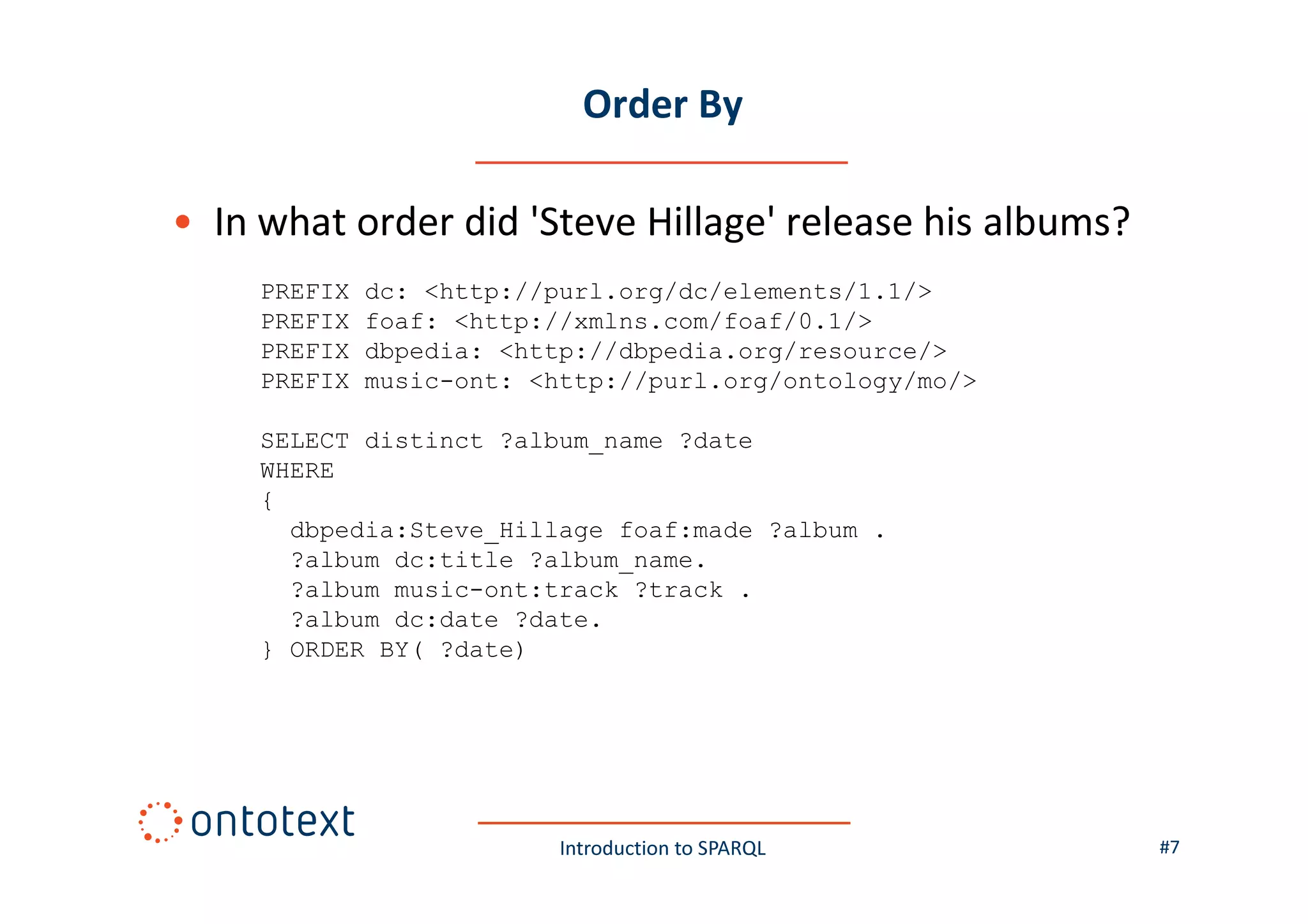 Order By
• In what order did 'Steve Hillage' release his albums?
PREFIX
PREFIX
PREFIX
PREFIX

dc: <http://purl.org/dc/elements/1.1/>
foaf: <http://xmlns.com/foaf/0.1/>
dbpedia: <http://dbpedia.org/resource/>
music-ont: <http://purl.org/ontology/mo/>

SELECT distinct ?album_name ?date
WHERE
{
dbpedia:Steve_Hillage foaf:made ?album .
?album dc:title ?album_name.
?album music-ont:track ?track .
?album dc:date ?date.
} ORDER BY( ?date)

Introduction to SPARQL

#7

 