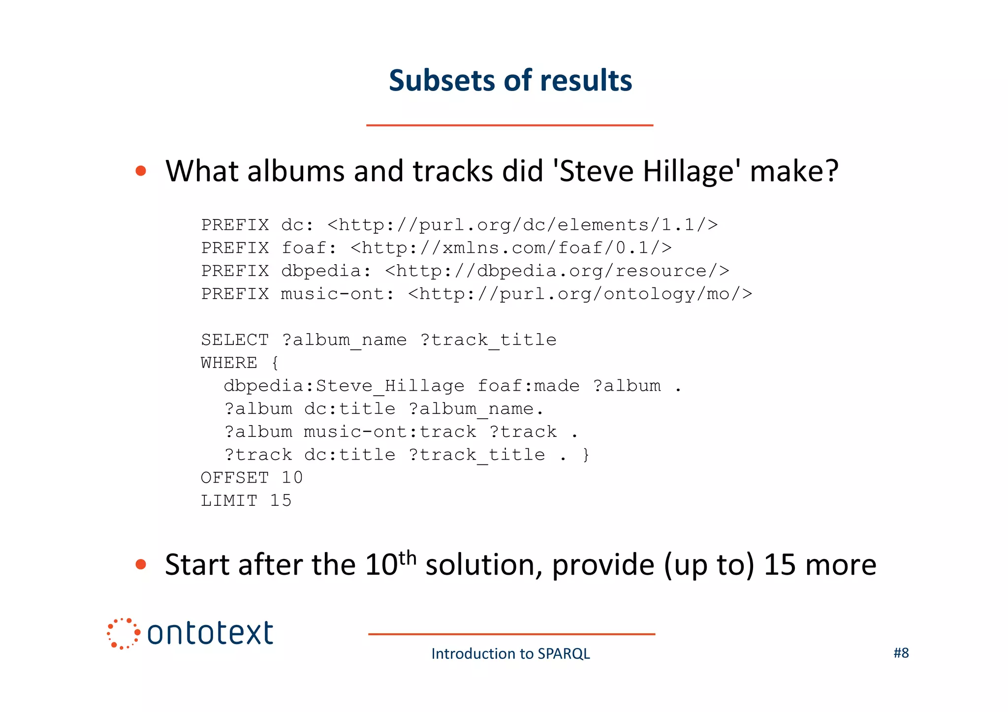 Subsets of results
• What albums and tracks did 'Steve Hillage' make?
PREFIX
PREFIX
PREFIX
PREFIX

dc: <http://purl.org/dc/elements/1.1/>
foaf: <http://xmlns.com/foaf/0.1/>
dbpedia: <http://dbpedia.org/resource/>
music-ont: <http://purl.org/ontology/mo/>

SELECT ?album_name ?track_title
WHERE {
dbpedia:Steve_Hillage foaf:made ?album .
?album dc:title ?album_name.
?album music-ont:track ?track .
?track dc:title ?track_title . }
OFFSET 10
LIMIT 15

• Start after the 10th solution, provide (up to) 15 more
Introduction to SPARQL

#8

 