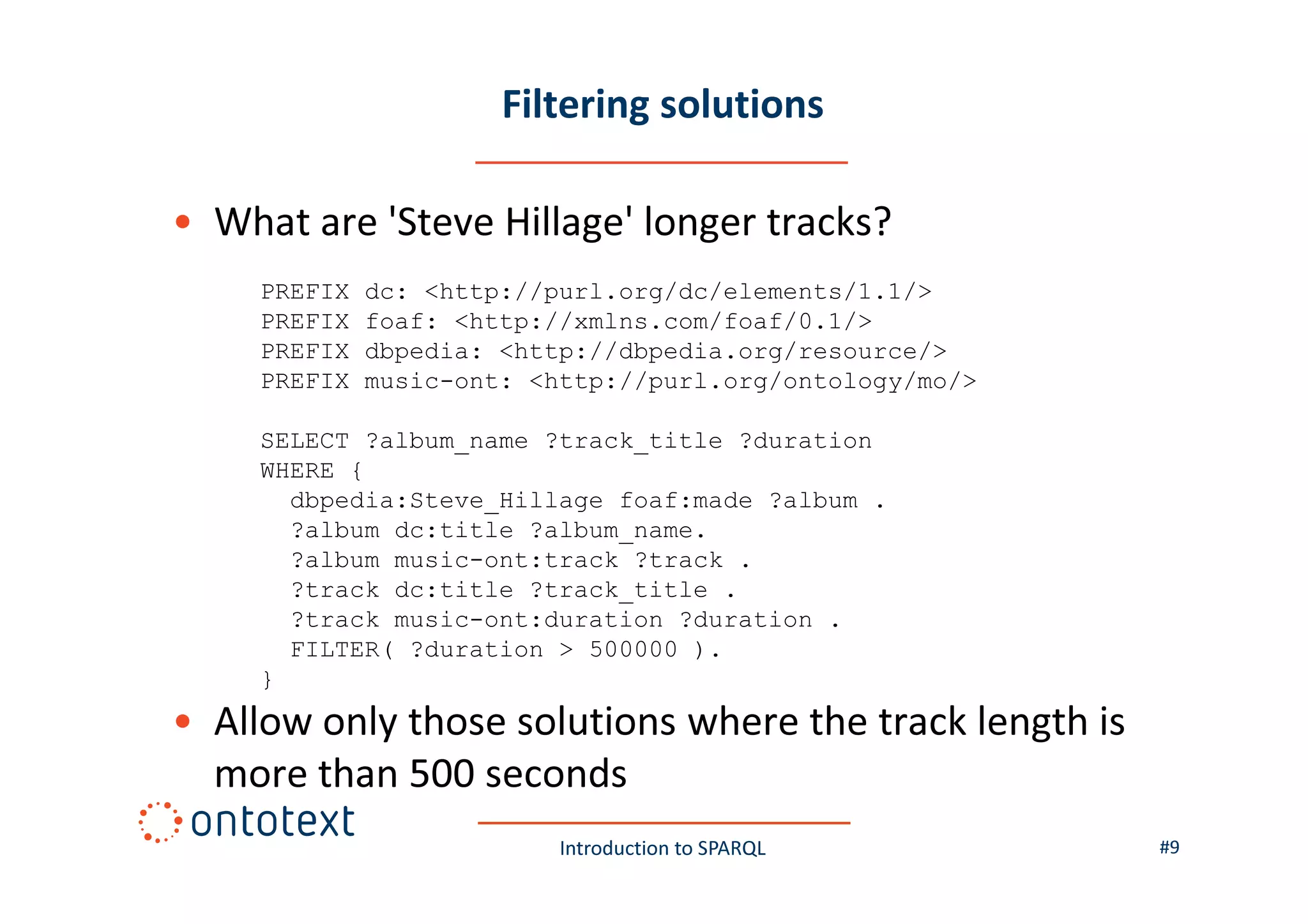 Filtering solutions
• What are 'Steve Hillage' longer tracks?
PREFIX
PREFIX
PREFIX
PREFIX

dc: <http://purl.org/dc/elements/1.1/>
foaf: <http://xmlns.com/foaf/0.1/>
dbpedia: <http://dbpedia.org/resource/>
music-ont: <http://purl.org/ontology/mo/>

SELECT ?album_name ?track_title ?duration
WHERE {
dbpedia:Steve_Hillage foaf:made ?album .
?album dc:title ?album_name.
?album music-ont:track ?track .
?track dc:title ?track_title .
?track music-ont:duration ?duration .
FILTER( ?duration > 500000 ).
}

• Allow only those solutions where the track length is
more than 500 seconds
Introduction to SPARQL

#9

 