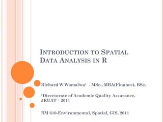 INTRODUCTION TO SPATIAL
DATA ANALYSIS IN R
Richard W Wamalwa1 - MSc., MBA(Finance), BSc.
1Directorate of Academic Quality Assurance,
JKUAT – 2011
RM 610-Environmental, Spatial, GIS, 2011
 