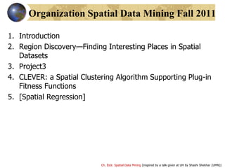 Ch. Eick: Spatial Data Mining (inspired by a talk given at UH by Shashi Shekhar (UMN))
Organization Spatial Data Mining Fall 2011
1. Introduction
2. Region Discovery—Finding Interesting Places in Spatial
Datasets
3. Project3
4. CLEVER: a Spatial Clustering Algorithm Supporting Plug-in
Fitness Functions
5. [Spatial Regression]
 