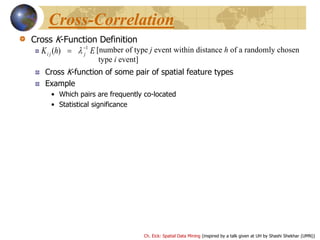 Ch. Eick: Spatial Data Mining (inspired by a talk given at UH by Shashi Shekhar (UMN))
Cross-Correlation
Cross K-Function Definition
Cross K-function of some pair of spatial feature types
Example
• Which pairs are frequently co-located
• Statistical significance
EhK jji
1
)( 
  [number of type j event within distance h of a randomly chosen
type i event]
 