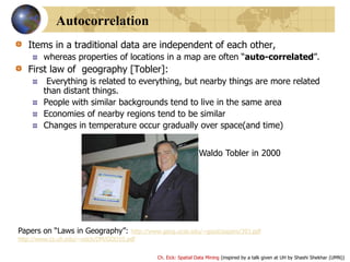 Ch. Eick: Spatial Data Mining (inspired by a talk given at UH by Shashi Shekhar (UMN))
Autocorrelation
Items in a traditional data are independent of each other,
whereas properties of locations in a map are often “auto-correlated”.
First law of geography [Tobler]:
Everything is related to everything, but nearby things are more related
than distant things.
People with similar backgrounds tend to live in the same area
Economies of nearby regions tend to be similar
Changes in temperature occur gradually over space(and time)
Waldo Tobler in 2000
Papers on “Laws in Geography”: http://www.geog.ucsb.edu/~good/papers/393.pdf
http://www.cs.uh.edu/~ceick/DM/GOO10.pdf
 