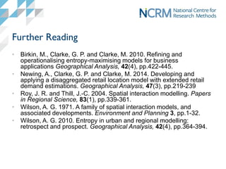Further Reading
• Birkin, M., Clarke, G. P. and Clarke, M. 2010. Refining and
operationalising entropy-maximising models for business
applications Geographical Analysis, 42(4), pp.422-445.
• Newing, A., Clarke, G. P. and Clarke, M. 2014. Developing and
applying a disaggregated retail location model with extended retail
demand estimations. Geographical Analysis, 47(3), pp.219-239
• Roy, J. R. and Thill, J.-C. 2004. Spatial interaction modelling. Papers
in Regional Science, 83(1), pp.339-361.
• Wilson, A. G. 1971. A family of spatial interaction models, and
associated developments. Environment and Planning 3, pp.1-32.
• Wilson, A. G. 2010. Entropy in urban and regional modelling:
retrospect and prospect. Geographical Analysis, 42(4), pp.364-394.
 