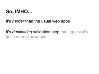 So, IMHO...
It's harder than the usual web apps
It's duplicating validation step, but I guess it's
quite normal nowdays
 