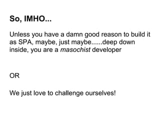 So, IMHO...
Unless you have a damn good reason to build it
as SPA, maybe, just maybe......deep down
inside, you are a masochist developer
OR
We just love to challenge ourselves!
 