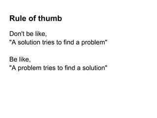 Rule of thumb
Don't be like,
"A solution tries to find a problem"
Be like,
"A problem tries to find a solution"
 