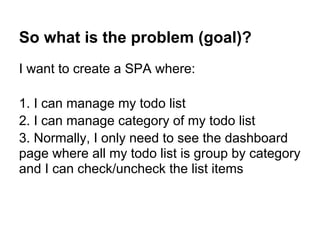 So what is the problem (goal)?
I want to create a SPA where:
1. I can manage my todo list
2. I can manage category of my todo list
3. Normally, I only need to see the dashboard
page where all my todo list is group by category
and I can check/uncheck the list items
 