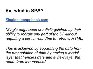 So, what is SPA?
Singlepageappbook.com
"Single page apps are distinguished by their
ability to redraw any part of the UI without
requiring a server roundtrip to retrieve HTML.
This is achieved by separating the data from
the presentation of data by having a model
layer that handles data and a view layer that
reads from the models."
 