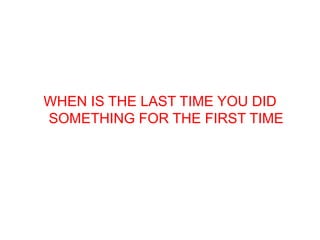 WHEN IS THE LAST TIME YOU DID
SOMETHING FOR THE FIRST TIME
 