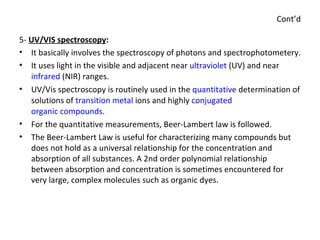 Cont’d 5-  UV/VIS spectroscopy : It basically involves the spectroscopy of photons and spectrophotometery. It uses light in the visible and adjacent near  ultraviolet  (UV) and near  infrared  (NIR) ranges. UV/Vis spectroscopy is routinely used in the  quantitative  determination of solutions of  transition metal  ions and highly  conjugated   organic compounds . For the quantitative measurements, Beer-Lambert law is followed. The Beer-Lambert Law is useful for characterizing many compounds but does not hold as a universal relationship for the concentration and absorption of all substances. A 2nd order polynomial relationship between absorption and concentration is sometimes encountered for very large, complex molecules such as organic dyes. 