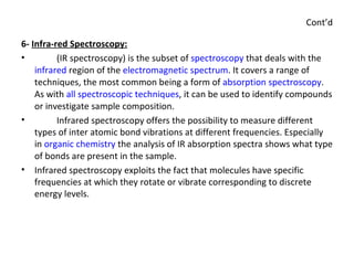 Cont’d 6-  Infra-red Spectroscopy: (IR spectroscopy) is the subset of  spectroscopy  that deals with the  infrared  region of the  electromagnetic spectrum . It covers a range of techniques, the most common being a form of  absorption spectroscopy . As with  all spectroscopic techniques , it can be used to identify compounds or investigate sample composition. Infrared spectroscopy offers the possibility to measure different types of inter atomic bond vibrations at different frequencies. Especially in  organic chemistry  the analysis of IR absorption spectra shows what type of bonds are present in the sample. Infrared spectroscopy exploits the fact that molecules have specific frequencies at which they rotate or vibrate corresponding to discrete energy levels. 