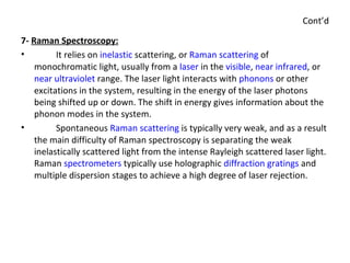 Cont’d 7-  Raman Spectroscopy: It relies on  inelastic  scattering, or  Raman scattering  of monochromatic light, usually from a  laser  in the  visible ,  near infrared , or  near ultraviolet  range. The laser light interacts with  phonons  or other excitations in the system, resulting in the energy of the laser photons being shifted up or down. The shift in energy gives information about the phonon modes in the system. Spontaneous  Raman scattering  is typically very weak, and as a result the main difficulty of Raman spectroscopy is separating the weak inelastically scattered light from the intense Rayleigh scattered laser light. Raman  spectrometers  typically use holographic  diffraction gratings  and multiple dispersion stages to achieve a high degree of laser rejection. 