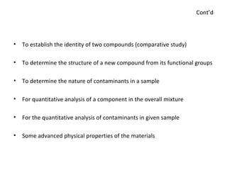 Cont’d To establish the identity of two compounds (comparative study) To determine the structure of a new compound from its functional groups To determine the nature of contaminants in a sample For quantitative analysis of a component in the overall mixture For the quantitative analysis of contaminants in given sample Some advanced physical properties of the materials 