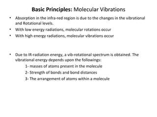 Basic Principles:  Molecular Vibrations Absorption in the infra-red region is due to the changes in the vibrational and Rotational levels. With low energy radiations, molecular rotations occur With high energy radiations, molecular vibrations occur  Due to IR-radiation energy, a vib-rotational spectrum is obtained. The vibrational energy depends upon the followings: 1- masses of atoms present in the molecule 2- Strength of bonds and bond distances 3- The arrangement of atoms within a molecule 