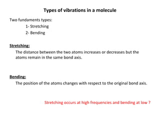 Types of vibrations in a molecule Two fundaments types: 1- Stretching 2- Bending Stretching: The distance between the two atoms increases or decreases but the atoms remain in the same bond axis. Bending: The position of the atoms changes with respect to the original bond axis. Stretching occurs at high frequencies and bending at low ? 
