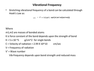 Vibrational Frequency Stretching vibrational frequency of a bond can be calculated through Hook’s Law as: Where  m1,m2 are masses of bonded atoms K is force constant of the bond depends upon the strength of bond K = 5 x 10 ^5 g/cm^2 for single bonds C = Velocity of radiation = 2.99 X 10^10  cm/sec V = Frequency of radiation V’ = Wave number  Vib-frequency depends upon bond strength and reduced mass   