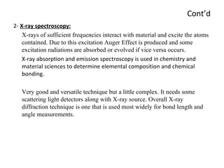 Cont’d 2-  X-ray spectroscopy: X-rays of sufficient frequencies interact with material and excite the atoms contained. Due to this excitation Auger Effect is produced and some  excitation radiations are absorbed or evolved if vice versa occurs.  X-ray absorption and emission spectroscopy is used in chemistry and material sciences to determine elemental composition and chemical bonding.  Very good and versatile technique but a little complex. It needs some scattering light detectors along with X-ray source. Overall X-ray diffraction technique is one that is used most widely for bond length and angle measurements. 