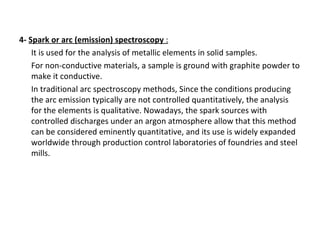4-  Spark or arc (emission) spectroscopy  : It is used for the analysis of metallic elements in solid samples.  For non-conductive materials, a sample is ground with graphite powder to make it conductive.  In traditional arc spectroscopy methods, Since the conditions producing the arc emission typically are not controlled quantitatively, the analysis for the elements is qualitative. Nowadays, the spark sources with controlled discharges under an argon atmosphere allow that this method can be considered eminently quantitative, and its use is widely expanded worldwide through production control laboratories of foundries and steel mills. 