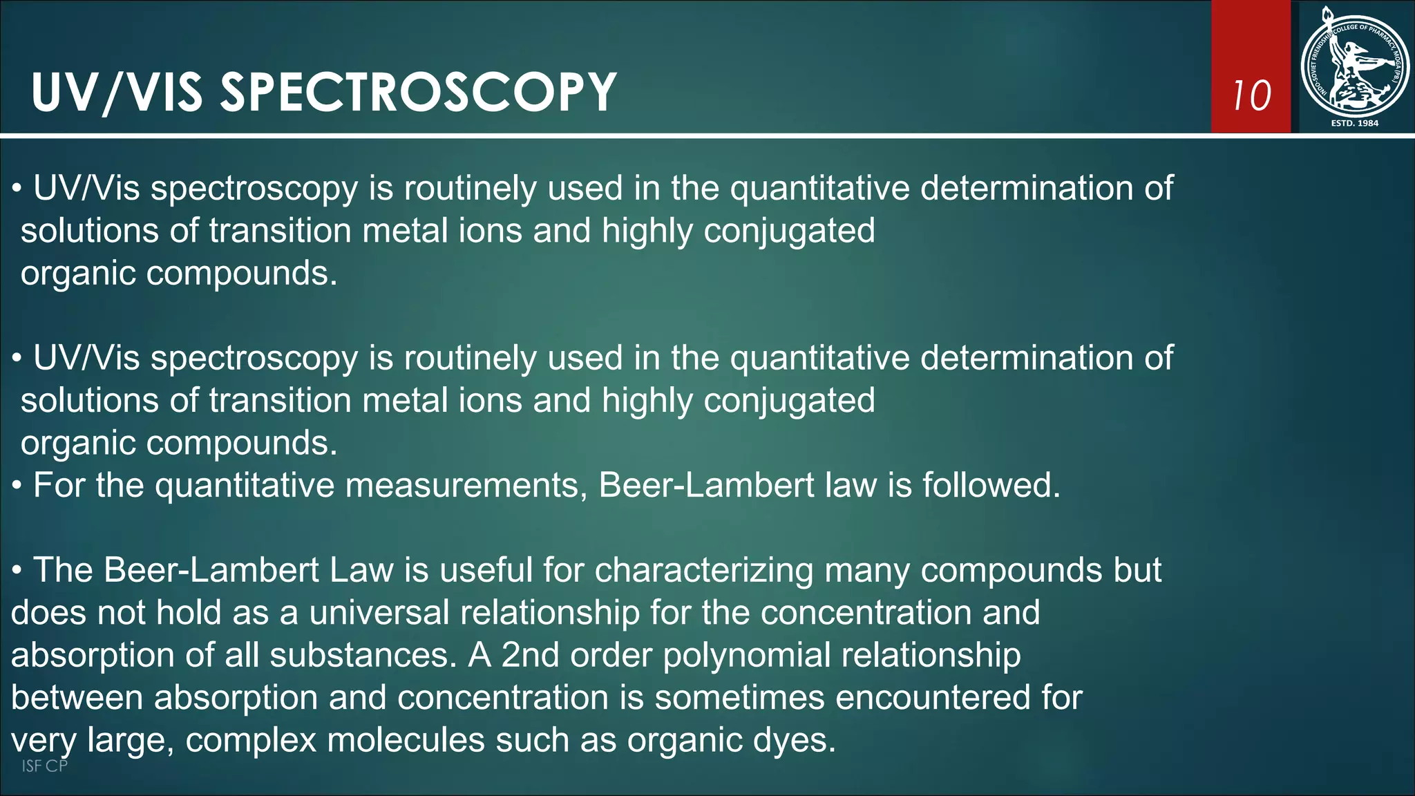 10UV/VIS SPECTROSCOPY
• UV/Vis spectroscopy is routinely used in the quantitative determination of
solutions of transition metal ions and highly conjugated
organic compounds.
• UV/Vis spectroscopy is routinely used in the quantitative determination of
solutions of transition metal ions and highly conjugated
organic compounds.
• For the quantitative measurements, Beer-Lambert law is followed.
• The Beer-Lambert Law is useful for characterizing many compounds but
does not hold as a universal relationship for the concentration and
absorption of all substances. A 2nd order polynomial relationship
between absorption and concentration is sometimes encountered for
very large, complex molecules such as organic dyes.
 