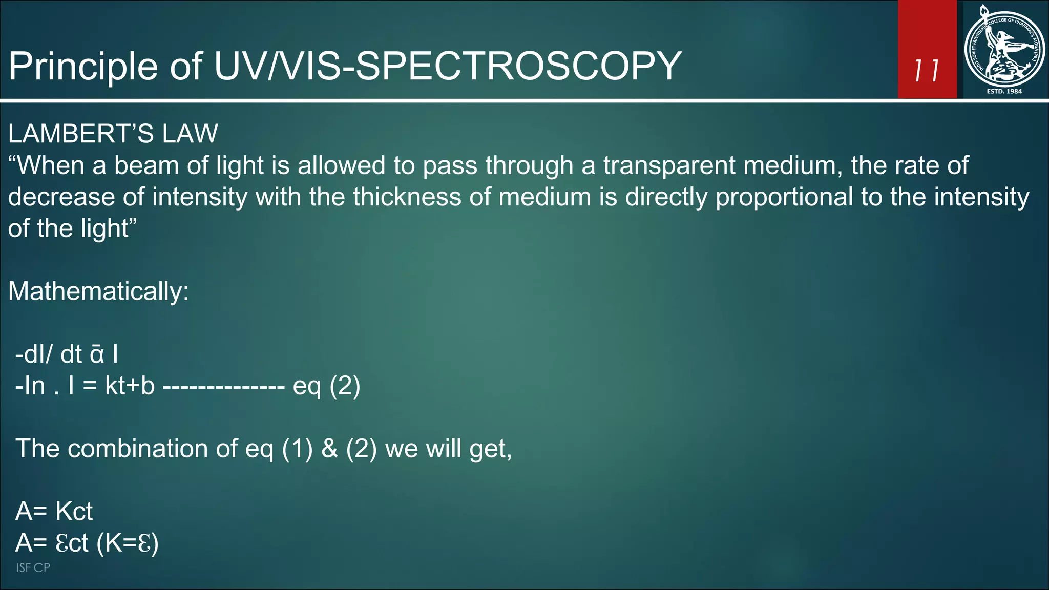 11Principle of UV/VIS-SPECTROSCOPY
LAMBERT’S LAW
“When a beam of light is allowed to pass through a transparent medium, the rate of
decrease of intensity with the thickness of medium is directly proportional to the intensity
of the light”
Mathematically:
-dI/ dt ᾱ I
-In . I = kt+b -------------- eq (2)
The combination of eq (1) & (2) we will get,
A= Kct
A= ℇct (K=ℇ)
 