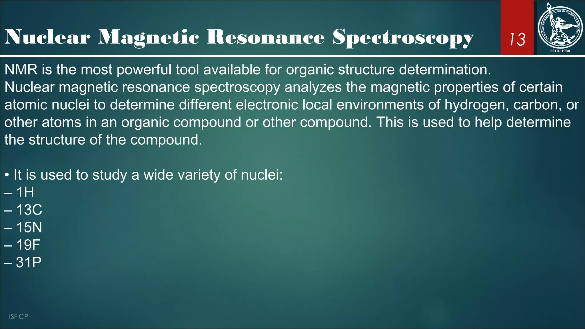 13Nuclear Magnetic Resonance Spectroscopy
NMR is the most powerful tool available for organic structure determination.
Nuclear magnetic resonance spectroscopy analyzes the magnetic properties of certain
atomic nuclei to determine different electronic local environments of hydrogen, carbon, or
other atoms in an organic compound or other compound. This is used to help determine
the structure of the compound.
• It is used to study a wide variety of nuclei:
– 1H
– 13C
– 15N
– 19F
– 31P
 