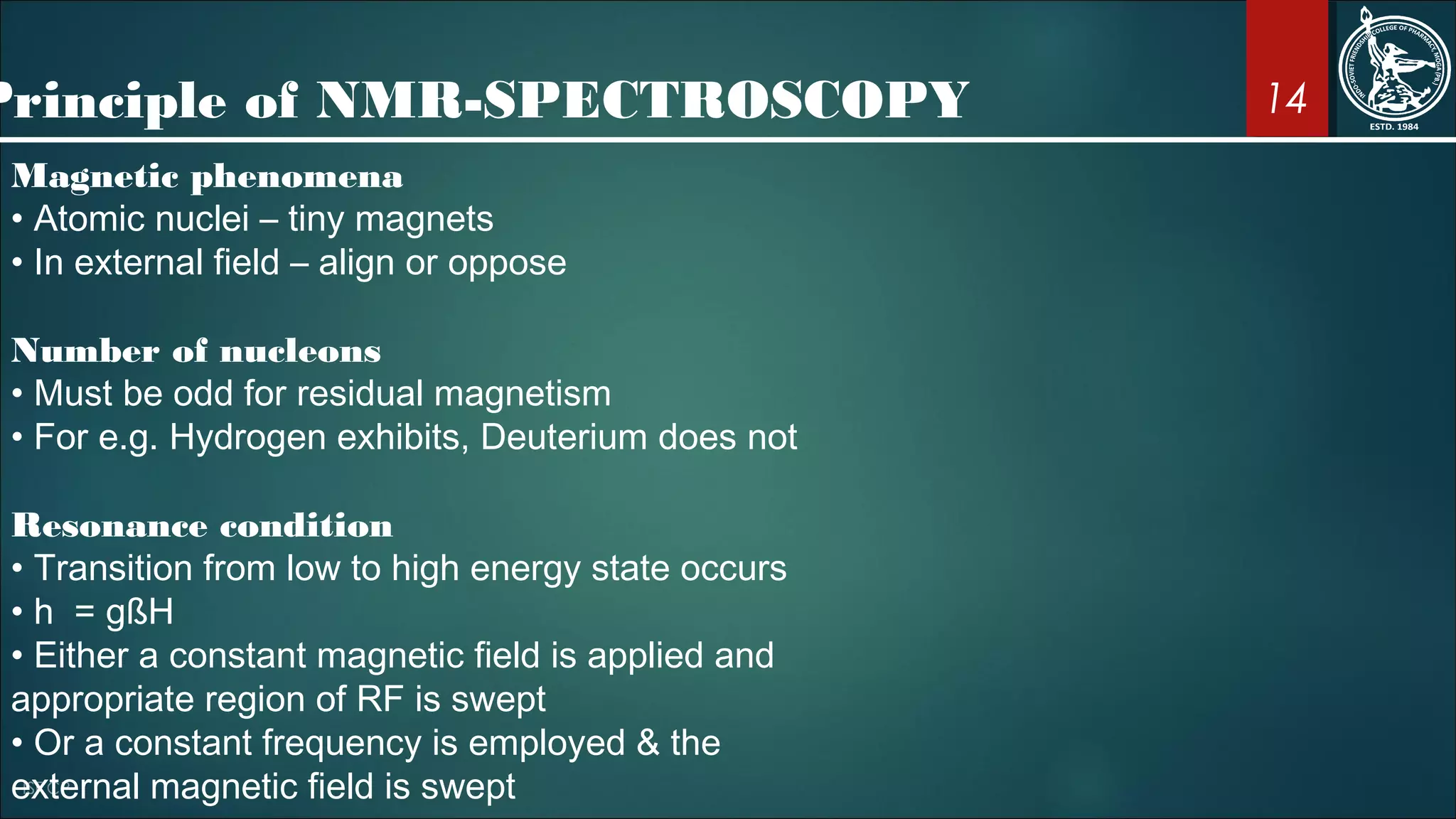 14
Magnetic phenomena
• Atomic nuclei – tiny magnets
• In external field – align or oppose
Number of nucleons
• Must be odd for residual magnetism
• For e.g. Hydrogen exhibits, Deuterium does not
Resonance condition
• Transition from low to high energy state occurs
• h = gßH
• Either a constant magnetic field is applied and
appropriate region of RF is swept
• Or a constant frequency is employed & the
external magnetic field is swept
Principle of NMR-SPECTROSCOPY
 