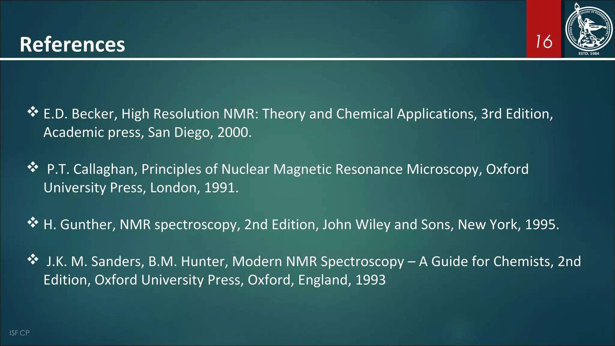 16
 E.D. Becker, High Resolution NMR: Theory and Chemical Applications, 3rd Edition,
Academic press, San Diego, 2000.
 P.T. Callaghan, Principles of Nuclear Magnetic Resonance Microscopy, Oxford
University Press, London, 1991.
 H. Gunther, NMR spectroscopy, 2nd Edition, John Wiley and Sons, New York, 1995.
 J.K. M. Sanders, B.M. Hunter, Modern NMR Spectroscopy – A Guide for Chemists, 2nd
Edition, Oxford University Press, Oxford, England, 1993
References
 