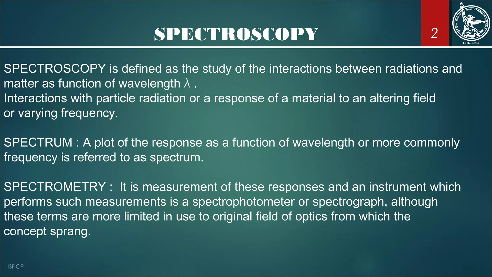 SPECTROSCOPY
SPECTROSCOPY is defined as the study of the interactions between radiations and
matter as function of wavelength λ .
Interactions with particle radiation or a response of a material to an altering field
or varying frequency.
SPECTRUM : A plot of the response as a function of wavelength or more commonly
frequency is referred to as spectrum.
SPECTROMETRY : It is measurement of these responses and an instrument which
performs such measurements is a spectrophotometer or spectrograph, although
these terms are more limited in use to original field of optics from which the
concept sprang.
2
 