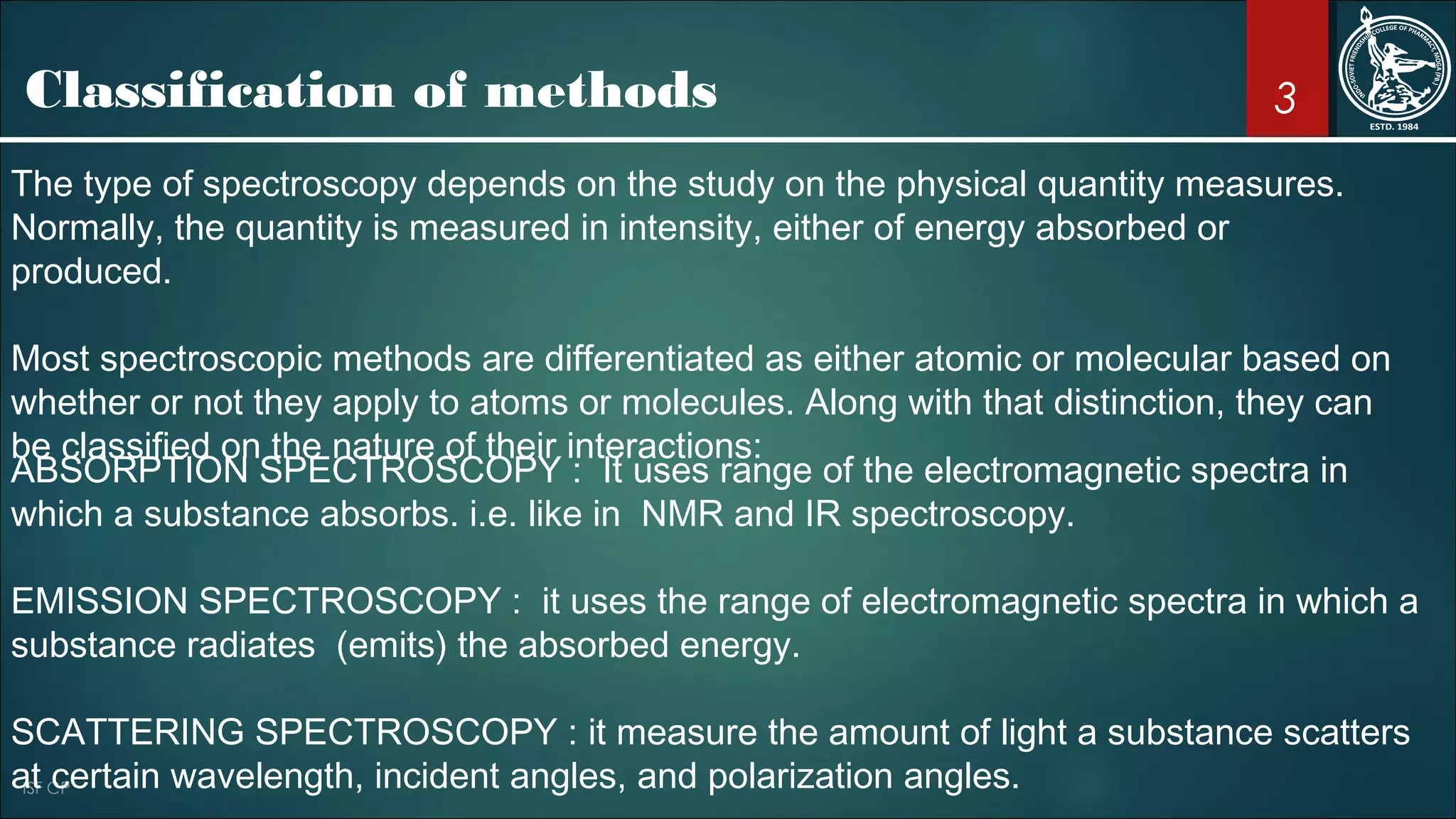 3Classification of methods
The type of spectroscopy depends on the study on the physical quantity measures.
Normally, the quantity is measured in intensity, either of energy absorbed or
produced.
Most spectroscopic methods are differentiated as either atomic or molecular based on
whether or not they apply to atoms or molecules. Along with that distinction, they can
be classified on the nature of their interactions:
ABSORPTION SPECTROSCOPY : It uses range of the electromagnetic spectra in
which a substance absorbs. i.e. like in NMR and IR spectroscopy.
EMISSION SPECTROSCOPY : it uses the range of electromagnetic spectra in which a
substance radiates (emits) the absorbed energy.
SCATTERING SPECTROSCOPY : it measure the amount of light a substance scatters
at certain wavelength, incident angles, and polarization angles.
 