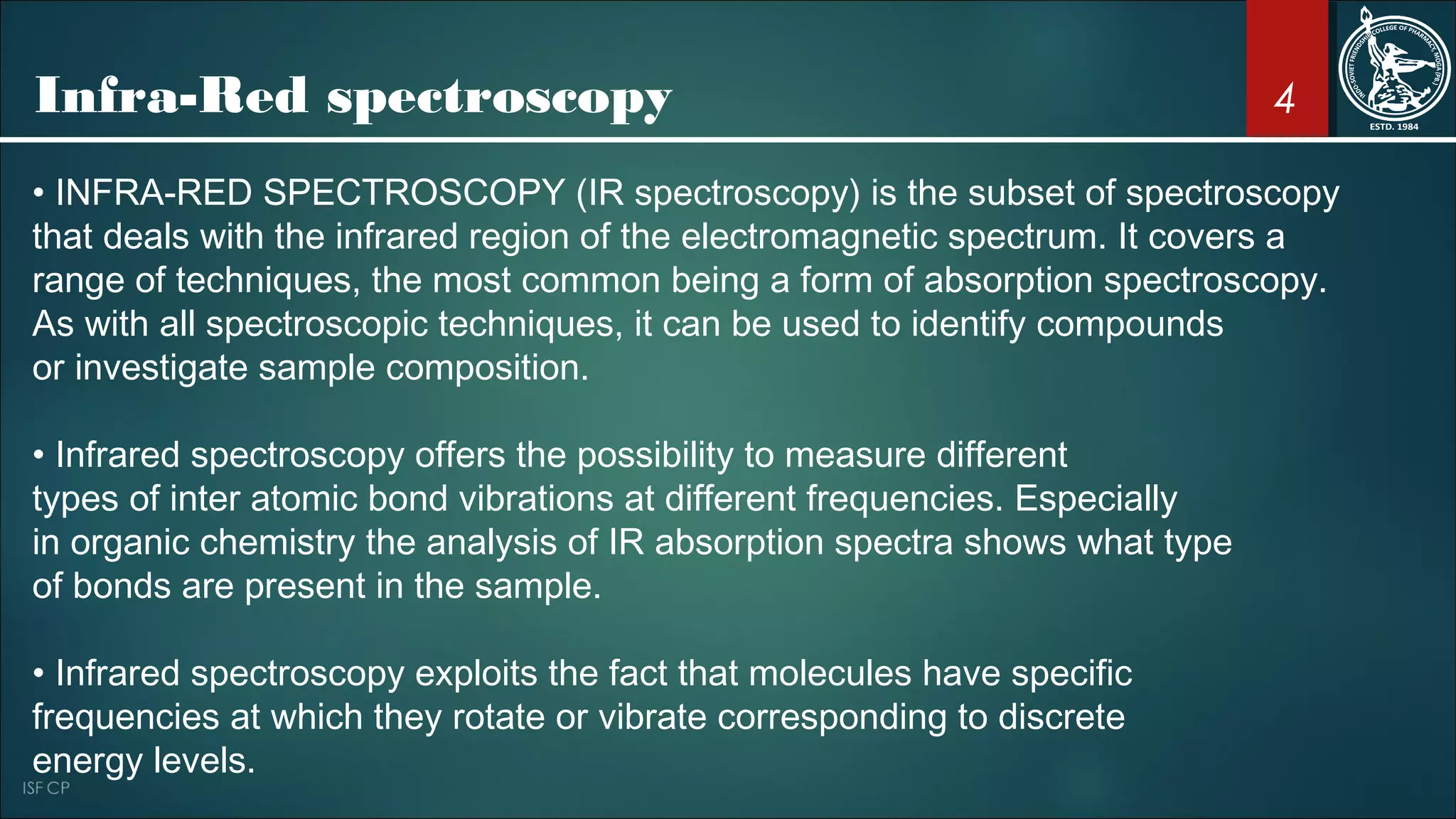 4
• INFRA-RED SPECTROSCOPY (IR spectroscopy) is the subset of spectroscopy
that deals with the infrared region of the electromagnetic spectrum. It covers a
range of techniques, the most common being a form of absorption spectroscopy.
As with all spectroscopic techniques, it can be used to identify compounds
or investigate sample composition.
• Infrared spectroscopy offers the possibility to measure different
types of inter atomic bond vibrations at different frequencies. Especially
in organic chemistry the analysis of IR absorption spectra shows what type
of bonds are present in the sample.
• Infrared spectroscopy exploits the fact that molecules have specific
frequencies at which they rotate or vibrate corresponding to discrete
energy levels.
Infra-Red spectroscopy
 