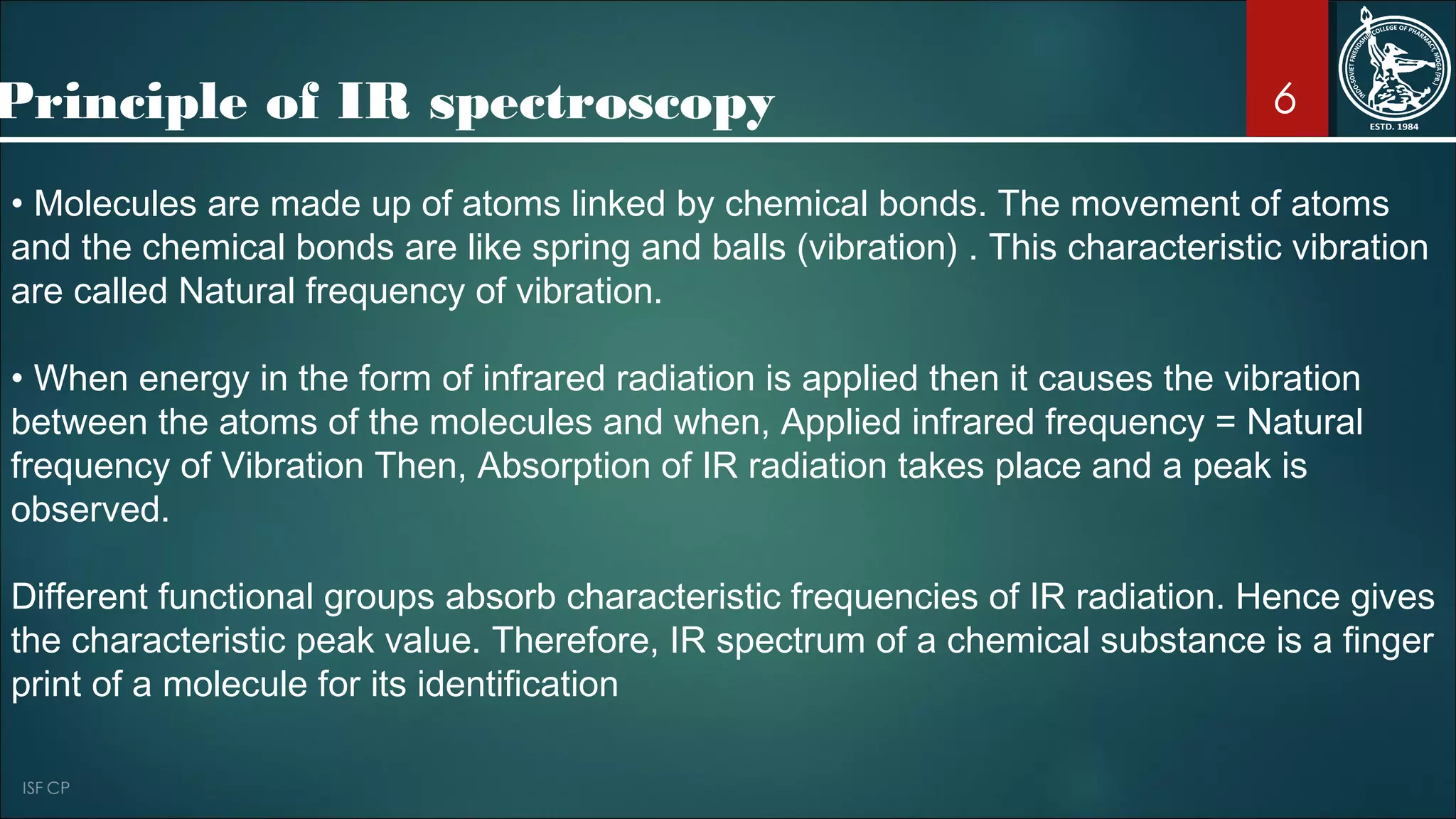 6
• Molecules are made up of atoms linked by chemical bonds. The movement of atoms
and the chemical bonds are like spring and balls (vibration) . This characteristic vibration
are called Natural frequency of vibration.
• When energy in the form of infrared radiation is applied then it causes the vibration
between the atoms of the molecules and when, Applied infrared frequency = Natural
frequency of Vibration Then, Absorption of IR radiation takes place and a peak is
observed.
Different functional groups absorb characteristic frequencies of IR radiation. Hence gives
the characteristic peak value. Therefore, IR spectrum of a chemical substance is a finger
print of a molecule for its identification
Principle of IR spectroscopy
 