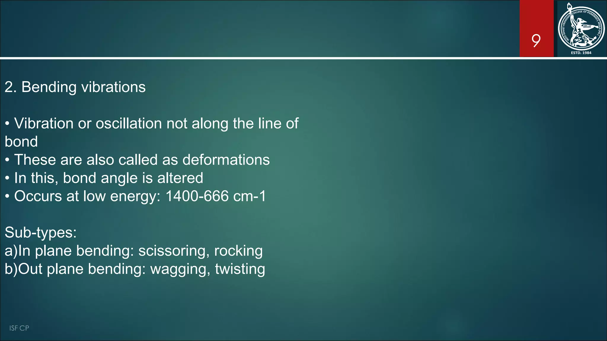 9
2. Bending vibrations
• Vibration or oscillation not along the line of
bond
• These are also called as deformations
• In this, bond angle is altered
• Occurs at low energy: 1400-666 cm-1
Sub-types:
a)In plane bending: scissoring, rocking
b)Out plane bending: wagging, twisting
 
