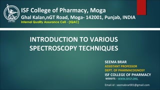 SEEMA BRAR
ASSISTANT PROFESSOR
DEPT. OF PHARMACOGNOSY
ISF COLLEGE OF PHARMACY
WEBSITE: - WWW.ISFCP.ORG
ISF College of Pharmacy, Moga
Ghal Kalan,nGT Road, Moga- 142001, Punjab, INDIA
Internal Quality Assurance Cell - (IQAC)
INTRODUCTION TO VARIOUS
SPECTROSCOPY TECHNIQUES
Email.id : seemabrar001@gmail.com
 
