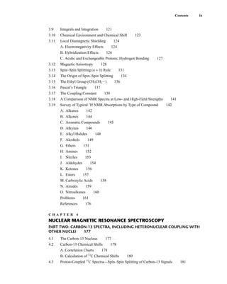 3.9 Integrals and Integration 121
3.10 Chemical Environment and Chemical Shift 123
3.11 Local Diamagnetic Shielding 124
A. Electronegativity Effects 124
B. Hybridization Effects 126
C. Acidic and Exchangeable Protons; Hydrogen Bonding 127
3.12 Magnetic Anisotropy 128
3.13 Spin–Spin Splitting (n + 1) Rule 131
3.14 The Origin of Spin–Spin Splitting 134
3.15 The Ethyl Group (CH3CH2I) 136
3.16 Pascal’s Triangle 137
3.17 The Coupling Constant 138
3.18 A Comparison of NMR Spectra at Low- and High-Field Strengths 141
3.19 Survey of Typical 1
H NMR Absorptions by Type of Compound 142
A. Alkanes 142
B. Alkenes 144
C. Aromatic Compounds 145
D. Alkynes 146
E. Alkyl Halides 148
F. Alcohols 149
G. Ethers 151
H. Amines 152
I. Nitriles 153
J. Aldehydes 154
K. Ketones 156
L. Esters 157
M. Carboxylic Acids 158
N. Amides 159
O. Nitroalkanes 160
Problems 161
References 176
C H A P T E R 4
NUCLEAR MAGNETIC RESONANCE SPECTROSCOPY
PART TWO: CARBON-13 SPECTRA, INCLUDING HETERONUCLEAR COUPLING WITH
OTHER NUCLEI 177
4.1 The Carbon-13 Nucleus 177
4.2 Carbon-13 Chemical Shifts 178
A. Correlation Charts 178
B. Calculation of 13
C Chemical Shifts 180
4.3 Proton-Coupled 13
C Spectra—Spin–Spin Splitting of Carbon-13 Signals 181
Contents ix
14782_FM_i-xvi pp3.qxd 2/7/08 9:11 AM Page ix
 