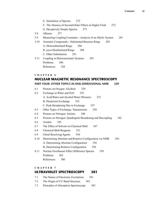 E. Simulation of Spectra 272
F. The Absence of Second-Order Effects at Higher Field 272
G. Deceptively Simple Spectra 273
5.8 Alkenes 277
5.9 Measuring Coupling Constants—Analysis of an Allylic System 281
5.10 Aromatic Compounds—Substituted Benzene Rings 285
A. Monosubstituted Rings 286
B. para-Disubstituted Rings 288
C. Other Substitution 291
5.11 Coupling in Heteroaromatic Systems 293
Problems 296
References 328
C H A P T E R 6
NUCLEAR MAGNETIC RESONANCE SPECTROSCOPY
PART FOUR: OTHER TOPICS IN ONE-DIMENSIONAL NMR 329
6.1 Protons on Oxygen: Alcohols 329
6.2 Exchange in Water and D2O 332
A. Acid/Water and Alcohol/Water Mixtures 332
B. Deuterium Exchange 333
C. Peak Broadening Due to Exchange 337
6.3 Other Types of Exchange: Tautomerism 338
6.4 Protons on Nitrogen: Amines 340
6.5 Protons on Nitrogen: Quadrupole Broadening and Decoupling 342
6.6 Amides 345
6.7 The Effect of Solvent on Chemical Shift 347
6.8 Chemical Shift Reagents 351
6.9 Chiral Resolving Agents 354
6.10 Determining Absolute and Relative Configuration via NMR 356
A. Determining Absolute Configuration 356
B. Determining Relative Configuration 358
6.11 Nuclear Overhauser Effect Difference Spectra 359
Problems 362
References 380
C H A P T E R 7
ULTRAVIOLET SPECTROSCOPY 381
7.1 The Nature of Electronic Excitations 381
7.2 The Origin of UV Band Structure 383
7.3 Principles of Absorption Spectroscopy 383
Contents xi
14782_FM_i-xvi pp3.qxd 2/7/08 9:11 AM Page xi
 