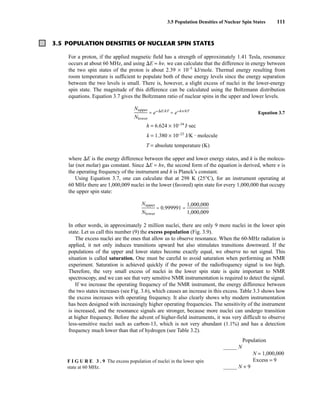 3.5 Population Densities of Nuclear Spin States 111
3.5 POPULATION DENSITIES OF NUCLEAR SPIN STATES
For a proton, if the applied magnetic field has a strength of approximately 1.41 Tesla, resonance
occurs at about 60 MHz, and using E = h, we can calculate that the difference in energy between
the two spin states of the proton is about 2.39 × 10−5
kJ/mole. Thermal energy resulting from
room temperature is sufficient to populate both of these energy levels since the energy separation
between the two levels is small. There is, however, a slight excess of nuclei in the lower-energy
spin state. The magnitude of this difference can be calculated using the Boltzmann distribution
equations. Equation 3.7 gives the Boltzmann ratio of nuclear spins in the upper and lower levels.
Equation 3.7
h = 6.624 × 10−34
J⭈sec
k = 1.380 × 10−23
J/K • molecule
T = absolute temperature (K)
where E is the energy difference between the upper and lower energy states, and k is the molecu-
lar (not molar) gas constant. Since E = h, the second form of the equation is derived, where  is
the operating frequency of the instrument and h is Planck’s constant.
Using Equation 3.7, one can calculate that at 298 K (25°C), for an instrument operating at
60 MHz there are 1,000,009 nuclei in the lower (favored) spin state for every 1,000,000 that occupy
the upper spin state:
In other words, in approximately 2 million nuclei, there are only 9 more nuclei in the lower spin
state. Let us call this number (9) the excess population (Fig. 3.9).
The excess nuclei are the ones that allow us to observe resonance. When the 60-MHz radiation is
applied, it not only induces transitions upward but also stimulates transitions downward. If the
populations of the upper and lower states become exactly equal, we observe no net signal. This
situation is called saturation. One must be careful to avoid saturation when performing an NMR
experiment. Saturation is achieved quickly if the power of the radiofrequency signal is too high.
Therefore, the very small excess of nuclei in the lower spin state is quite important to NMR
spectroscopy, and we can see that very sensitive NMR instrumentation is required to detect the signal.
If we increase the operating frequency of the NMR instrument, the energy difference between
the two states increases (see Fig. 3.6), which causes an increase in this excess. Table 3.3 shows how
the excess increases with operating frequency. It also clearly shows why modern instrumentation
has been designed with increasingly higher operating frequencies. The sensitivity of the instrument
is increased, and the resonance signals are stronger, because more nuclei can undergo transition
at higher frequency. Before the advent of higher-field instruments, it was very difficult to observe
less-sensitive nuclei such as carbon-13, which is not very abundant (1.1%) and has a detection
frequency much lower than that of hydrogen (see Table 3.2).
F I G U R E 3 . 9 The excess population of nuclei in the lower spin
state at 60 MHz.
Population
_____ N
N = 1,000,000
Excess = 9
_____ N + 9
14782_03_Ch3_p105-176.pp2.qxd 2/1/08 10:56 PM Page 111
ᎏ
N
N
u
lo
p
w
p
e
e
r
r
ᎏ = e−E/kT
= e−hn/kT
ᎏ
N
N
u
lo
p
w
p
e
e
r
r
ᎏ = 0.999991 = ᎏ
1
1
,
,
0
0
0
0
0
0
,
,
0
0
0
0
0
9
ᎏ
 