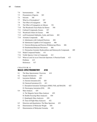 7.4 Instrumentation 384
7.5 Presentation of Spectra 385
7.6 Solvents 386
7.7 What Is a Chromophore? 387
7.8 The Effect of Conjugation 390
7.9 The Effect of Conjugation on Alkenes 391
7.10 The Woodward–Fieser Rules for Dienes 394
7.11 Carbonyl Compounds; Enones 397
7.12 Woodward’s Rules for Enones 400
7.13 a,b-Unsaturated Aldehydes, Acids, and Esters 402
7.14 Aromatic Compounds 402
A. Substituents with Unshared Electrons 404
B. Substituents Capable of p-Conjugation 406
C. Electron-Releasing and Electron-Withdrawing Effects 406
D. Disubstituted Benzene Derivatives 406
E. Polynuclear Aromatic Hydrocarbons and Heterocyclic Compounds 409
7.15 Model Compound Studies 411
7.16 Visible Spectra: Color in Compounds 412
7.17 What to Look for in an Ultraviolet Spectrum: A Practical Guide 413
Problems 415
References 417
C H A P T E R 8
MASS SPECTROMETRY 418
8.1 The Mass Spectrometer: Overview 418
8.2 Sample Introduction 419
8.3 Ionization Methods 420
A. Electron Ionization (EI) 420
B. Chemical Ionization (CI) 421
C. Desorption Ionization Techniques (SIMS, FAB, and MALDI) 425
D. Electrospray Ionization (ESI) 426
8.4 Mass Analysis 429
A. The Magnetic Sector Mass Analyzer 429
B. Double-Focusing Mass Analyzers 430
C. Quadrupole Mass Analyzers 430
D. Time-of-Flight Mass Analyzers 432
8.5 Detection and Quantitation: The Mass Spectrum 435
8.6 Determination of Molecular Weight 438
8.7 Determination of Molecular Formulas 441
xii Contents
14782_FM_i-xvi pp3.qxd 2/7/08 9:11 AM Page xii
 