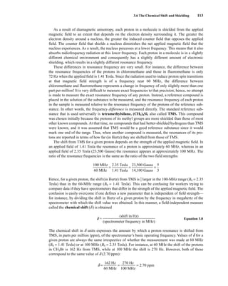 3.6 The Chemical Shift and Shielding 113
As a result of diamagnetic anisotropy, each proton in a molecule is shielded from the applied
magnetic field to an extent that depends on the electron density surrounding it. The greater the
electron density around a nucleus, the greater the induced counter field that opposes the applied
field. The counter field that shields a nucleus diminishes the net applied magnetic field that the
nucleus experiences. As a result, the nucleus precesses at a lower frequency. This means that it also
absorbs radiofrequency radiation at this lower frequency. Each proton in a molecule is in a slightly
different chemical environment and consequently has a slightly different amount of electronic
shielding, which results in a slightly different resonance frequency.
These differences in resonance frequency are very small. For instance, the difference between
the resonance frequencies of the protons in chloromethane and those in fluoromethane is only
72 Hz when the applied field is 1.41 Tesla. Since the radiation used to induce proton spin transitions
at that magnetic field strength is of a frequency near 60 MHz, the difference between
chloromethane and fluoromethane represents a change in frequency of only slightly more than one
part per million! It is very difficult to measure exact frequencies to that precision; hence, no attempt
is made to measure the exact resonance frequency of any proton. Instead, a reference compound is
placed in the solution of the substance to be measured, and the resonance frequency of each proton
in the sample is measured relative to the resonance frequency of the protons of the reference sub-
stance. In other words, the frequency difference is measured directly. The standard reference sub-
stance that is used universally is tetramethylsilane, (CH3)4Si, also called TMS. This compound
was chosen initially because the protons of its methyl groups are more shielded than those of most
other known compounds. At that time, no compounds that had better-shielded hydrogens than TMS
were known, and it was assumed that TMS would be a good reference substance since it would
mark one end of the range. Thus, when another compound is measured, the resonances of its pro-
tons are reported in terms of how far (in Hertz) they are shifted from those of TMS.
The shift from TMS for a given proton depends on the strength of the applied magnetic field. In
an applied field of 1.41 Tesla the resonance of a proton is approximately 60 MHz, whereas in an
applied field of 2.35 Tesla (23,500 Gauss) the resonance appears at approximately 100 MHz. The
ratio of the resonance frequencies is the same as the ratio of the two field strengths:
ᎏ
1
6
0
0
0
M
M
H
H
z
z
ᎏ = ᎏ
2
1
.
.
3
4
5
1
T
T
e
e
s
s
l
l
a
a
ᎏ = ᎏ
2
1
3
4
,
,
5
1
0
0
0
0
G
G
a
a
u
u
s
s
s
s
ᎏ = ᎏ
5
3
ᎏ
Hence, for a given proton, the shift (in Hertz) from TMS is ⎯
5
3
⎯ larger in the 100-MHz range (B0 = 2.35
Tesla) than in the 60-MHz range (B0 = 1.41 Tesla). This can be confusing for workers trying to
compare data if they have spectrometers that differ in the strength of the applied magnetic field. The
confusion is easily overcome if one defines a new parameter that is independent of field strength—
for instance, by dividing the shift in Hertz of a given proton by the frequency in megahertz of the
spectrometer with which the shift value was obtained. In this manner, a field-independent measure
called the chemical shift (d) is obtained
d = Equation 3.8
The chemical shift in d units expresses the amount by which a proton resonance is shifted from
TMS, in parts per million (ppm), of the spectrometer’s basic operating frequency. Values of d for a
given proton are always the same irrespective of whether the measurement was made at 60 MHz
(B0 = 1.41 Tesla) or at 100 MHz (B0 = 2.35 Tesla). For instance, at 60 MHz the shift of the protons
in CH3Br is 162 Hz from TMS, while at 100 MHz the shift is 270 Hz. However, both of these
correspond to the same value of d (2.70 ppm):
d = ᎏ
6
1
0
62
M
H
H
z
z
ᎏ = ᎏ
1
2
0
7
0
0
M
H
H
z
z
ᎏ = 2.70 ppm
(shift in Hz)
ᎏᎏᎏᎏ
(spectrometer frequency in MHz)
14782_03_Ch3_p105-176.pp2.qxd 2/1/08 10:56 PM Page 113
 