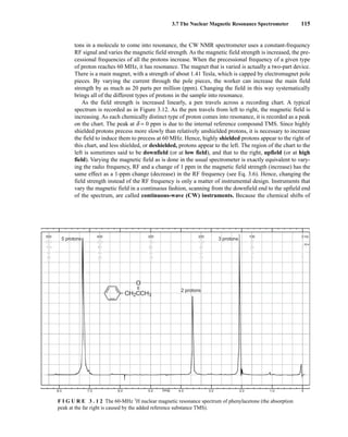 3.7 The Nuclear Magnetic Resonance Spectrometer 115
tons in a molecule to come into resonance, the CW NMR spectrometer uses a constant-frequency
RF signal and varies the magnetic field strength. As the magnetic field strength is increased, the pre-
cessional frequencies of all the protons increase. When the precessional frequency of a given type
of proton reaches 60 MHz, it has resonance. The magnet that is varied is actually a two-part device.
There is a main magnet, with a strength of about 1.41 Tesla, which is capped by electromagnet pole
pieces. By varying the current through the pole pieces, the worker can increase the main field
strength by as much as 20 parts per million (ppm). Changing the field in this way systematically
brings all of the different types of protons in the sample into resonance.
As the field strength is increased linearly, a pen travels across a recording chart. A typical
spectrum is recorded as in Figure 3.12. As the pen travels from left to right, the magnetic field is
increasing. As each chemically distinct type of proton comes into resonance, it is recorded as a peak
on the chart. The peak at d = 0 ppm is due to the internal reference compound TMS. Since highly
shielded protons precess more slowly than relatively unshielded protons, it is necessary to increase
the field to induce them to precess at 60 MHz. Hence, highly shielded protons appear to the right of
this chart, and less shielded, or deshielded, protons appear to the left. The region of the chart to the
left is sometimes said to be downfield (or at low field), and that to the right, upfield (or at high
field). Varying the magnetic field as is done in the usual spectrometer is exactly equivalent to vary-
ing the radio frequency, RF and a change of 1 ppm in the magnetic field strength (increase) has the
same effect as a 1-ppm change (decrease) in the RF frequency (see Eq. 3.6). Hence, changing the
field strength instead of the RF frequency is only a matter of instrumental design. Instruments that
vary the magnetic field in a continuous fashion, scanning from the downfield end to the upfield end
of the spectrum, are called continuous-wave (CW) instruments. Because the chemical shifts of
8.0 7.0 6.0 5.0 4.0 3.0 2.0 1.0 0
PPM
500
250
100
50
25
400
200
80
40
20
300
150
60
30
15
200
100
40
20
10
100
50
20
10
5
0
0
0
0
0
Hz
H
5 protons
CH2CCH3
O
–
–
2 protons
3 protons
F I G U R E 3 . 1 2 The 60-MHz 1
H nuclear magnetic resonance spectrum of phenylacetone (the absorption
peak at the far right is caused by the added reference substance TMS).
14782_03_Ch3_p105-176.pp2.qxd 2/1/08 10:56 PM Page 115
 