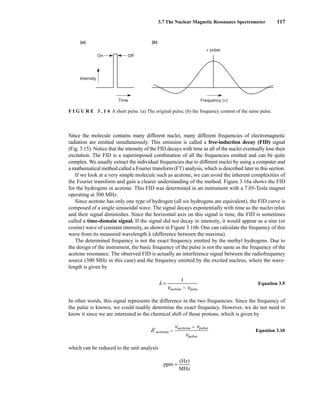 3.7 The Nuclear Magnetic Resonance Spectrometer 117
Since the molecule contains many different nuclei, many different frequencies of electromagnetic
radiation are emitted simultaneously. This emission is called a free-induction decay (FID) signal
(Fig. 3.15). Notice that the intensity of the FID decays with time as all of the nuclei eventually lose their
excitation. The FID is a superimposed combination of all the frequencies emitted and can be quite
complex. We usually extract the individual frequencies due to different nuclei by using a computer and
a mathematical method called a Fourier transform (FT) analysis, which is described later in this section.
If we look at a very simple molecule such as acetone, we can avoid the inherent complexities of
the Fourier transform and gain a clearer understanding of the method. Figure 3.16a shows the FID
for the hydrogens in acetone. This FID was determined in an instrument with a 7.05-Tesla magnet
operating at 300 MHz.
Since acetone has only one type of hydrogen (all six hydrogens are equivalent), the FID curve is
composed of a single sinusoidal wave. The signal decays exponentially with time as the nuclei relax
and their signal diminishes. Since the horizontal axis on this signal is time, the FID is sometimes
called a time-domain signal. If the signal did not decay in intensity, it would appear as a sine (or
cosine) wave of constant intensity, as shown in Figure 3.16b. One can calculate the frequency of this
wave from its measured wavelength λ (difference between the maxima).
The determined frequency is not the exact frequency emitted by the methyl hydrogens. Due to
the design of the instrument, the basic frequency of the pulse is not the same as the frequency of the
acetone resonance. The observed FID is actually an interference signal between the radiofrequency
source (300 MHz in this case) and the frequency emitted by the excited nucleus, where the wave-
length is given by
l = ᎏ
nacetone
1
− npulse
ᎏ Equation 3.9
In other words, this signal represents the difference in the two frequencies. Since the frequency of
the pulse is known, we could readily determine the exact frequency. However, we do not need to
know it since we are interested in the chemical shift of those protons, which is given by
Equation 3.10
which can be reduced to the unit analysis
ppm = ᎏ
M
(H
H
z)
z
ᎏ
Off
On
Frequency (ν)
ν pulse
Time
Intensity
(a) (b)
F I G U R E 3 . 1 4 A short pulse. (a) The original pulse; (b) the frequency content of the same pulse.
14782_03_Ch3_p105-176.pp2.qxd 2/1/08 10:56 PM Page 117
d⬘acetone = ᎏ
naceto
n
n
p
e
u
−
lse
npulse
ᎏ
 