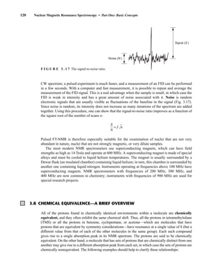 CW spectrum; a pulsed experiment is much faster, and a measurement of an FID can be performed
in a few seconds. With a computer and fast measurement, it is possible to repeat and average the
measurement of the FID signal. This is a real advantage when the sample is small, in which case the
FID is weak in intensity and has a great amount of noise associated with it. Noise is random
electronic signals that are usually visible as fluctuations of the baseline in the signal (Fig. 3.17).
Since noise is random, its intensity does not increase as many iterations of the spectrum are added
together. Using this procedure, one can show that the signal-to-noise ratio improves as a function of
the square root of the number of scans n:
ᎏ
N
S
ᎏ = f 冪n
苶
Pulsed FT-NMR is therefore especially suitable for the examination of nuclei that are not very
abundant in nature, nuclei that are not strongly magnetic, or very dilute samples.
The most modern NMR spectrometers use superconducting magnets, which can have field
strengths as high as 14 Tesla and operate at 600 MHz. A superconducting magnet is made of special
alloys and must be cooled to liquid helium temperatures. The magnet is usually surrounded by a
Dewar flask (an insulated chamber) containing liquid helium; in turn, this chamber is surrounded by
another one containing liquid nitrogen. Instruments operating at frequencies above 100 MHz have
superconducting magnets. NMR spectrometers with frequencies of 200 MHz, 300 MHz, and
400 MHz are now common in chemistry; instruments with frequencies of 900 MHz are used for
special research projects.
120 Nuclear Magnetic Resonance Spectroscopy • Part One: Basic Concepts
3.8 CHEMICAL EQUIVALENCE—A BRIEF OVERVIEW
All of the protons found in chemically identical environments within a molecule are chemically
equivalent, and they often exhibit the same chemical shift. Thus, all the protons in tetramethylsilane
(TMS) or all the protons in benzene, cyclopentane, or acetone—which are molecules that have
protons that are equivalent by symmetry considerations—have resonance at a single value of  (but a
different value from that of each of the other molecules in the same group). Each such compound
gives rise to a single absorption peak in its NMR spectrum. The protons are said to be chemically
equivalent. On the other hand, a molecule that has sets of protons that are chemically distinct from one
another may give rise to a different absorption peak from each set, in which case the sets of protons are
chemically nonequivalent. The following examples should help to clarify these relationships:
Signal (S )
Noise (N )
F I G U R E 3 . 1 7 The signal-to-noise ratio.
14782_03_Ch3_p105-176.pp2.qxd 2/1/08 10:56 PM Page 120
 