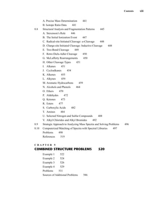 A. Precise Mass Determination 441
B. Isotope Ratio Data 441
8.8 Structural Analysis and Fragmentation Patterns 445
A. Stevenson’s Rule 446
B. The Initial Ionization Event 447
C. Radical-site Initiated Cleavage: a-Cleavage 448
D. Charge-site Initiated Cleavage: Inductive Cleavage 448
E. Two-Bond Cleavage 449
F. Retro Diels-Adler Cleavage 450
G. McLafferty Rearrangements 450
H. Other Cleavage Types 451
I. Alkanes 451
J. Cycloalkanes 454
K. Alkenes 455
L. Alkynes 459
M. Aromatic Hydrocarbons 459
N. Alcohols and Phenols 464
O. Ethers 470
P. Aldehydes 472
Q. Ketones 473
R. Esters 477
S. Carboxylic Acids 482
T. Amines 484
U. Selected Nitrogen and Sulfur Compounds 488
V. Alkyl Chlorides and Alkyl Bromides 492
8.9 Strategic Approach to Analyzing Mass Spectra and Solving Problems 496
8.10 Computerized Matching of Spectra with Spectral Libraries 497
Problems 498
References 519
C H A P T E R 9
COMBINED STRUCTURE PROBLEMS 520
Example 1 522
Example 2 524
Example 3 526
Example 4 529
Problems 531
Sources of Additional Problems 586
Contents xiii
14782_FM_i-xvi pp3.qxd 2/7/08 9:11 AM Page xiii
 