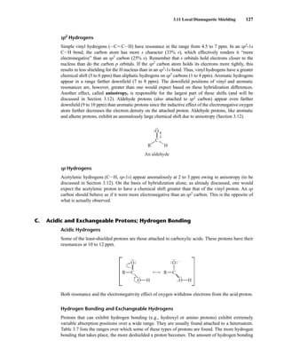 3.11 Local Diamagnetic Shielding 127
sp2
Hydrogens
Simple vinyl hydrogens (ICJ CIH) have resonance in the range from 4.5 to 7 ppm. In an sp2
-1s
CIH bond, the carbon atom has more s character (33% s), which effectively renders it “more
electronegative” than an sp3
carbon (25% s). Remember that s orbitals hold electrons closer to the
nucleus than do the carbon p orbitals. If the sp2
carbon atom holds its electrons more tightly, this
results in less shielding for the H nucleus than in an sp3
-1s bond. Thus, vinyl hydrogens have a greater
chemical shift (5 to 6 ppm) than aliphatic hydrogens on sp3
carbons (1 to 4 ppm). Aromatic hydrogens
appear in a range farther downfield (7 to 8 ppm). The downfield positions of vinyl and aromatic
resonances are, however, greater than one would expect based on these hybridization differences.
Another effect, called anisotropy, is responsible for the largest part of these shifts (and will be
discussed in Section 3.12). Aldehyde protons (also attached to sp2
carbon) appear even farther
downfield (9 to 10 ppm) than aromatic protons since the inductive effect of the electronegative oxygen
atom further decreases the electron density on the attached proton. Aldehyde protons, like aromatic
and alkene protons, exhibit an anomalously large chemical shift due to anisotropy (Section 3.12).
sp Hydrogens
Acetylenic hydrogens (CIH, sp-1s) appear anomalously at 2 to 3 ppm owing to anisotropy (to be
discussed in Section 3.12). On the basis of hybridization alone, as already discussed, one would
expect the acetylenic proton to have a chemical shift greater than that of the vinyl proton. An sp
carbon should behave as if it were more electronegative than an sp2
carbon. This is the opposite of
what is actually observed.
•
• •
•
•
•
•
•
C
O
R H
An aldehyde
–
Acidic Hydrogens
Some of the least-shielded protons are those attached to carboxylic acids. These protons have their
resonances at 10 to 12 ppm.
Both resonance and the electronegativity effect of oxygen withdraw electrons from the acid proton.
Hydrogen Bonding and Exchangeable Hydrogens
Protons that can exhibit hydrogen bonding (e.g., hydroxyl or amino protons) exhibit extremely
variable absorption positions over a wide range. They are usually found attached to a heteroatom.
Table 3.7 lists the ranges over which some of these types of protons are found. The more hydrogen
bonding that takes place, the more deshielded a proton becomes. The amount of hydrogen bonding
O
O H
C
R
•
• •
•
•
• •
•
•
• •
•
•
•
•
•
+
–
O
O H
C
R
•
• •
•
•
• •
•
•
•
•
•
•
•
•
•
C. Acidic and Exchangeable Protons; Hydrogen Bonding
14782_03_Ch3_p105-176.pp2.qxd 2/1/08 10:56 PM Page 127
 