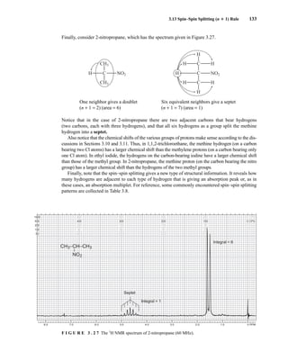 3.13 Spin–Spin Splitting (n ⴙ 1) Rule 133
Finally, consider 2-nitropropane, which has the spectrum given in Figure 3.27.
One neighbor gives a doublet Six equivalent neighbors give a septet
(n + 1 = 2) (area = 6) (n + 1 = 7) (area = 1)
Notice that in the case of 2-nitropropane there are two adjacent carbons that bear hydrogens
(two carbons, each with three hydrogens), and that all six hydrogens as a group split the methine
hydrogen into a septet.
Also notice that the chemical shifts of the various groups of protons make sense according to the dis-
cussions in Sections 3.10 and 3.11. Thus, in 1,1,2-trichloroethane, the methine hydrogen (on a carbon
bearing two Cl atoms) has a larger chemical shift than the methylene protons (on a carbon bearing only
one Cl atom). In ethyl iodide, the hydrogens on the carbon-bearing iodine have a larger chemical shift
than those of the methyl group. In 2-nitropropane, the methine proton (on the carbon bearing the nitro
group) has a larger chemical shift than the hydrogens of the two methyl groups.
Finally, note that the spin–spin splitting gives a new type of structural information. It reveals how
many hydrogens are adjacent to each type of hydrogen that is giving an absorption peak or, as in
these cases, an absorption multiplet. For reference, some commonly encountered spin–spin splitting
patterns are collected in Table 3.8.
C NO2
H
CH3
CH3
C NO2
H
C
H
H
H
C
H H
H
8.0 7.0 6.0 5.0 4.0 3.0 2.0 1.0 0 PPM
1000
500
250
100
50
800
400
200
80
40
600
300
150
60
30
400
200
100
40
20
200
100
50
20
10
0 CPS
0 CPS
0
0
0
CH3–CH–CH3
–
NO2
Septet
Integral = 1
Integral = 6
F I G U R E 3 . 2 7 The 1
H NMR spectrum of 2-nitropropane (60 MHz).
14782_03_Ch3_p105-176.pp2.qxd 2/1/08 10:56 PM Page 133
 
