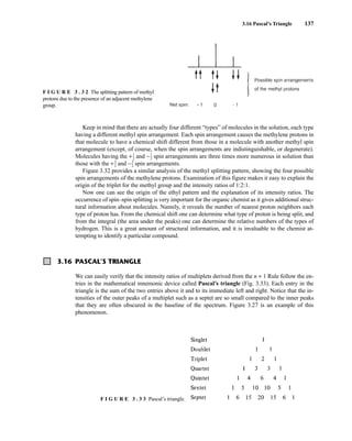 3.16 Pascal’s Triangle 137
Keep in mind that there are actually four different “types” of molecules in the solution, each type
having a different methyl spin arrangement. Each spin arrangement causes the methylene protons in
that molecule to have a chemical shift different from those in a molecule with another methyl spin
arrangement (except, of course, when the spin arrangements are indistinguishable, or degenerate).
Molecules having the +⎯
1
2
⎯ and −⎯
1
2
⎯ spin arrangements are three times more numerous in solution than
those with the +⎯
3
2
⎯ and −⎯
3
2
⎯ spin arrangements.
Figure 3.32 provides a similar analysis of the methyl splitting pattern, showing the four possible
spin arrangements of the methylene protons. Examination of this figure makes it easy to explain the
origin of the triplet for the methyl group and the intensity ratios of 1:2:1.
Now one can see the origin of the ethyl pattern and the explanation of its intensity ratios. The
occurrence of spin–spin splitting is very important for the organic chemist as it gives additional struc-
tural information about molecules. Namely, it reveals the number of nearest proton neighbors each
type of proton has. From the chemical shift one can determine what type of proton is being split, and
from the integral (the area under the peaks) one can determine the relative numbers of the types of
hydrogen. This is a great amount of structural information, and it is invaluable to the chemist at-
tempting to identify a particular compound.
3.16 PASCAL’S TRIANGLE
We can easily verify that the intensity ratios of multiplets derived from the n + 1 Rule follow the en-
tries in the mathematical mnemonic device called Pascal’s triangle (Fig. 3.33). Each entry in the
triangle is the sum of the two entries above it and to its immediate left and right. Notice that the in-
tensities of the outer peaks of a multiplet such as a septet are so small compared to the inner peaks
that they are often obscured in the baseline of the spectrum. Figure 3.27 is an example of this
phenomenon.
F I G U R E 3 . 3 2 The splitting pattern of methyl
protons due to the presence of an adjacent methylene
group.
F I G U R E 3 . 3 3 Pascal’s triangle.
14782_03_Ch3_p105-176.pp2.qxd 2/1/08 10:56 PM Page 137
 